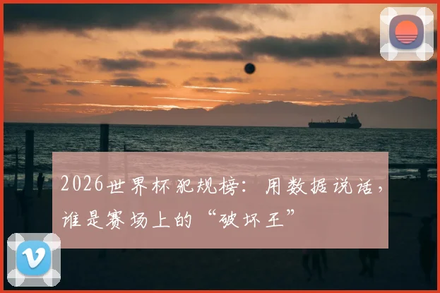 2026世界杯犯规榜：用数据说话，谁是赛场上的“破坏王”