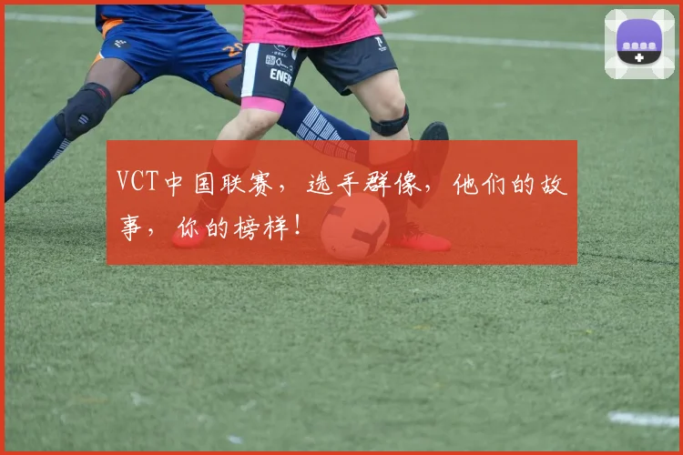 VCT中国联赛,选手群像,他们的故事,你的榜样!