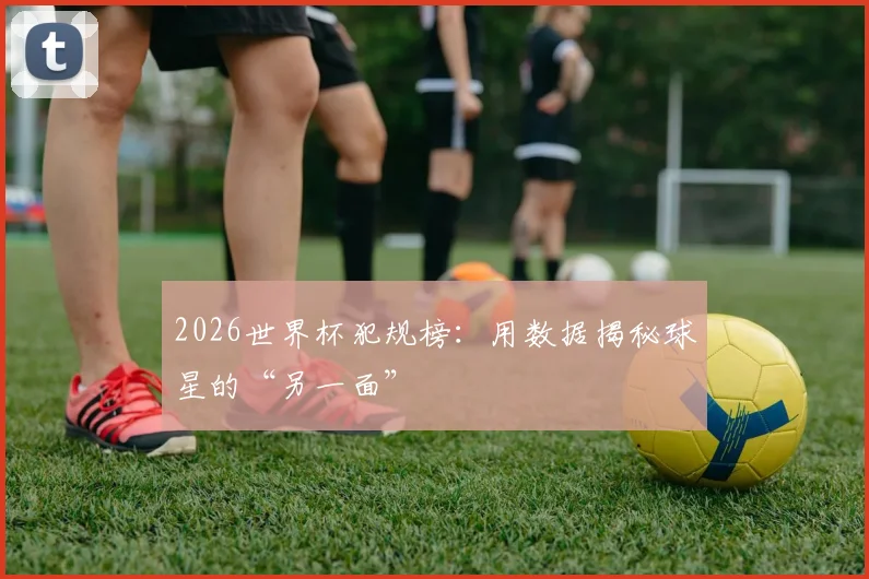 2026世界杯犯规榜：用数据揭秘球星的“另一面”