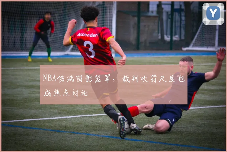 NBA伤病阴影笼罩，裁判吹罚尺度也成焦点讨论