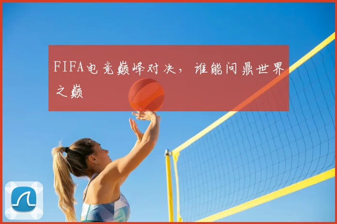 FIFA电竞巅峰对决,谁能问鼎世界之巅