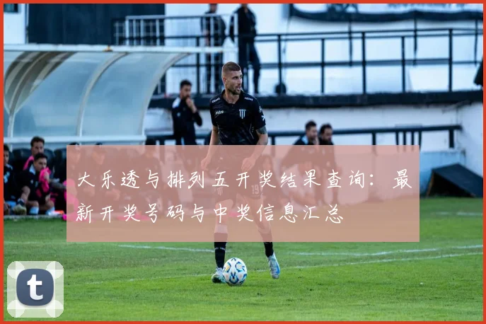 大乐透与排列五开奖结果查询：最新开奖号码与中奖信息汇总