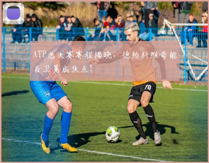 ATP总决赛赛程揭晓,德约科维奇能否卫冕成焦点!