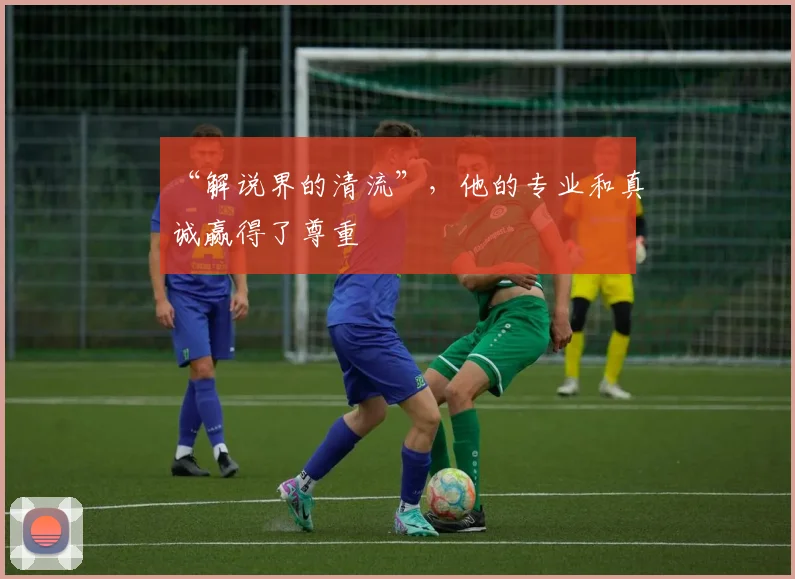 “解说界的清流”，他的专业和真诚赢得了尊重